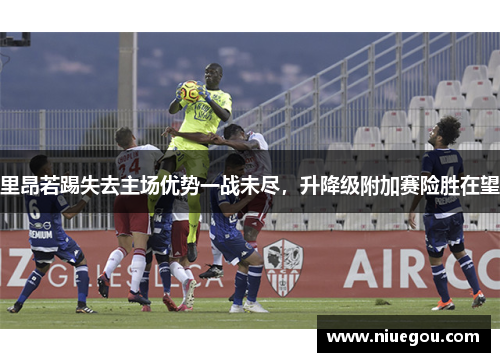 里昂若踢失去主场优势一战未尽，升降级附加赛险胜在望